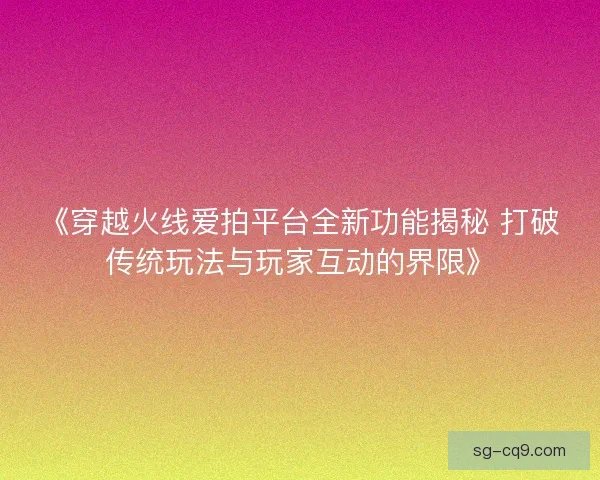 《穿越火线爱拍平台全新功能揭秘 打破传统玩法与玩家互动的界限》