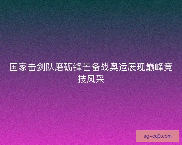 国家击剑队磨砺锋芒备战奥运展现巅峰竞技风采