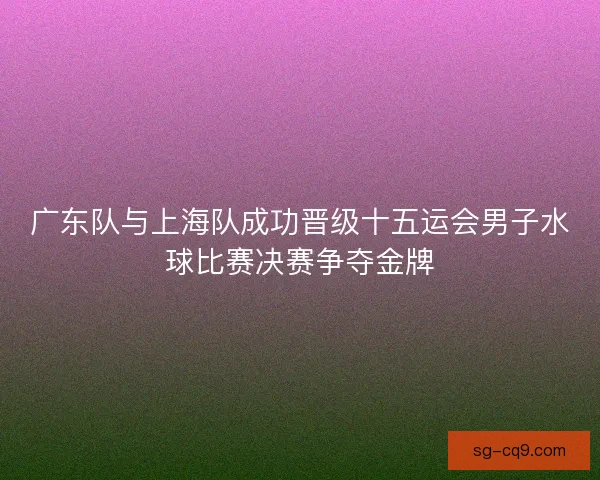 广东队与上海队成功晋级十五运会男子水球比赛决赛争夺金牌