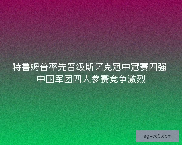 特鲁姆普率先晋级斯诺克冠中冠赛四强 中国军团四人参赛竞争激烈