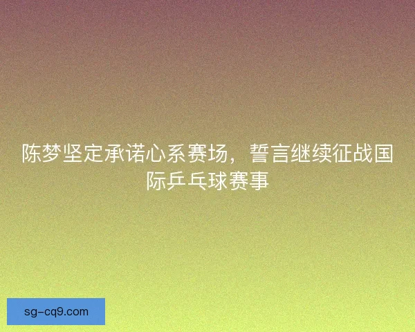 陈梦坚定承诺心系赛场，誓言继续征战国际乒乓球赛事