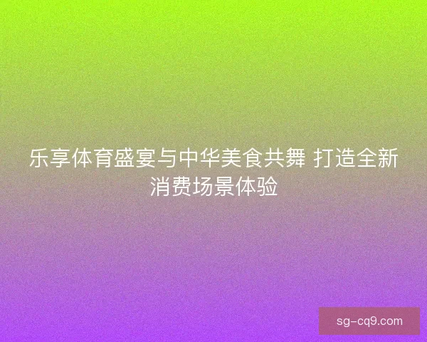 乐享体育盛宴与中华美食共舞 打造全新消费场景体验