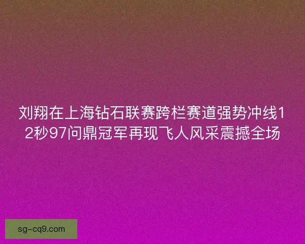 刘翔在上海钻石联赛跨栏赛道强势冲线12秒97问鼎冠军再现飞人风采震撼全场