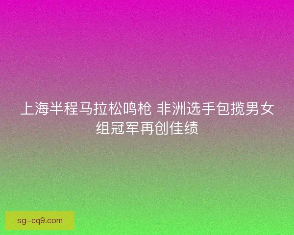上海半程马拉松鸣枪 非洲选手包揽男女组冠军再创佳绩