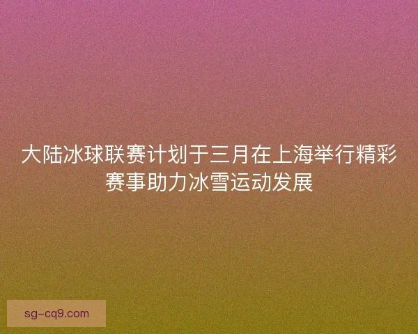 大陆冰球联赛计划于三月在上海举行精彩赛事助力冰雪运动发展