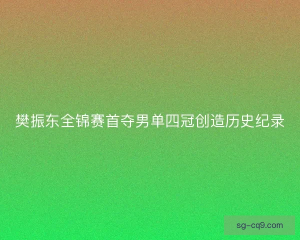 樊振东全锦赛首夺男单四冠创造历史纪录