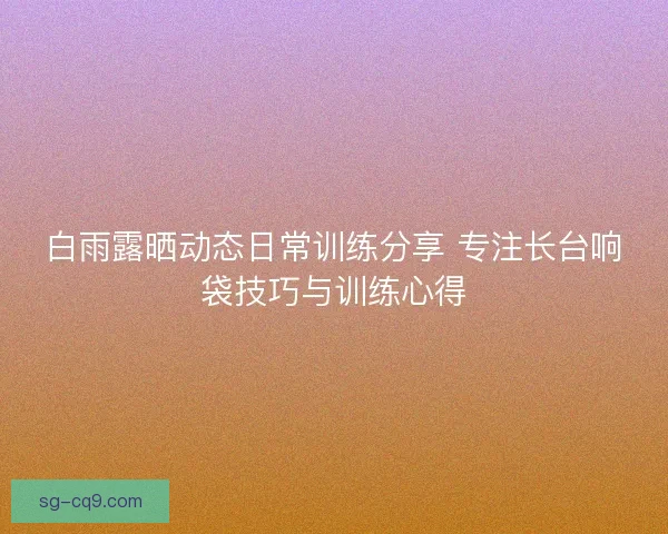 白雨露晒动态日常训练分享 专注长台响袋技巧与训练心得 白雨露晒动态日常训练分享 专注长台响袋技巧与训练心得