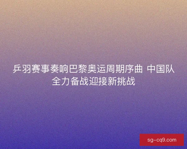 乒羽赛事奏响巴黎奥运周期序曲 中国队全力备战迎接新挑战 乒羽赛事奏响巴黎奥运周期序曲 中国队全力备战迎接新挑战