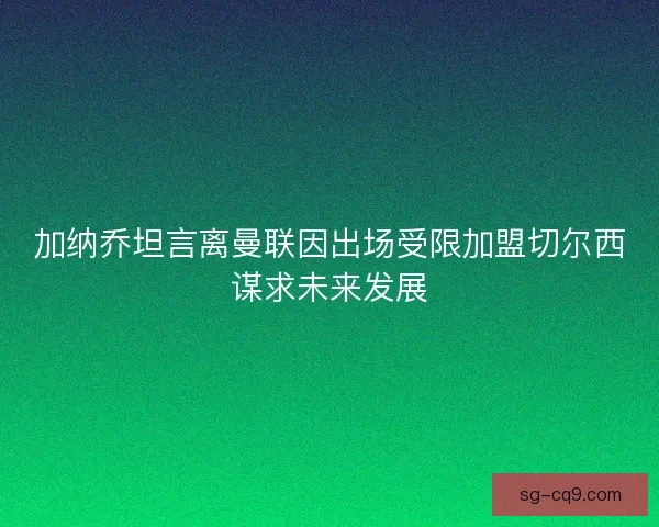 加纳乔坦言离曼联因出场受限加盟切尔西谋求未来发展 加纳乔坦言离曼联因出场受限加盟切尔西谋求未来发展