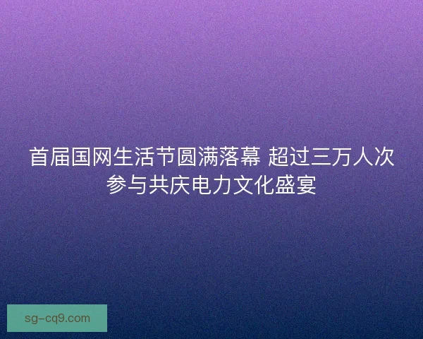 首届国网生活节圆满落幕 超过三万人次参与共庆电力文化盛宴 首届国网生活节圆满落幕 超过三万人次参与共庆电力文化盛宴