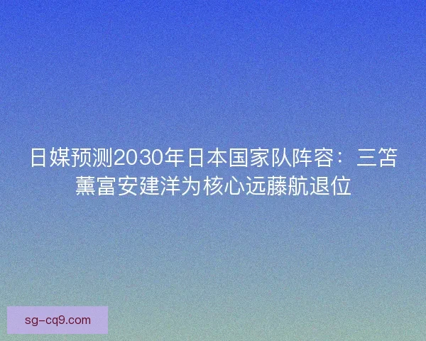 日媒预测2030年日本国家队阵容：三笘薰富安建洋为核心远藤航退位