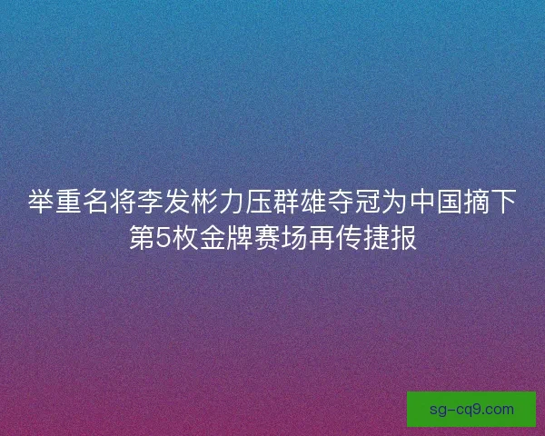 举重名将李发彬力压群雄夺冠为中国摘下第5枚金牌赛场再传捷报